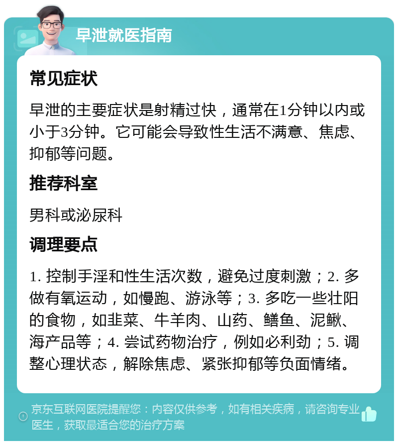 早泄就医指南 常见症状 早泄的主要症状是射精过快，通常在1分钟以内或小于3分钟。它可能会导致性生活不满意、焦虑、抑郁等问题。 推荐科室 男科或泌尿科 调理要点 1. 控制手淫和性生活次数，避免过度刺激；2. 多做有氧运动，如慢跑、游泳等；3. 多吃一些壮阳的食物，如韭菜、牛羊肉、山药、鳝鱼、泥鳅、海产品等；4. 尝试药物治疗，例如必利劲；5. 调整心理状态，解除焦虑、紧张抑郁等负面情绪。