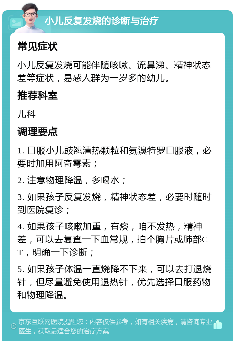 小儿反复发烧的诊断与治疗 常见症状 小儿反复发烧可能伴随咳嗽、流鼻涕、精神状态差等症状，易感人群为一岁多的幼儿。 推荐科室 儿科 调理要点 1. 口服小儿豉翘清热颗粒和氨溴特罗口服液，必要时加用阿奇霉素； 2. 注意物理降温，多喝水； 3. 如果孩子反复发烧，精神状态差，必要时随时到医院复诊； 4. 如果孩子咳嗽加重，有痰，咱不发热，精神差，可以去复查一下血常规，拍个胸片或肺部CT，明确一下诊断； 5. 如果孩子体温一直烧降不下来，可以去打退烧针，但尽量避免使用退热针，优先选择口服药物和物理降温。