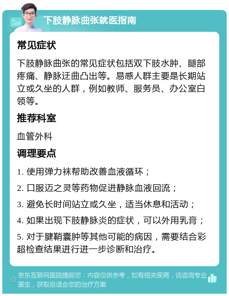 下肢静脉曲张就医指南 常见症状 下肢静脉曲张的常见症状包括双下肢水肿、腿部疼痛、静脉迂曲凸出等。易感人群主要是长期站立或久坐的人群，例如教师、服务员、办公室白领等。 推荐科室 血管外科 调理要点 1. 使用弹力袜帮助改善血液循环； 2. 口服迈之灵等药物促进静脉血液回流； 3. 避免长时间站立或久坐，适当休息和活动； 4. 如果出现下肢静脉炎的症状，可以外用乳膏； 5. 对于腱鞘囊肿等其他可能的病因，需要结合彩超检查结果进行进一步诊断和治疗。