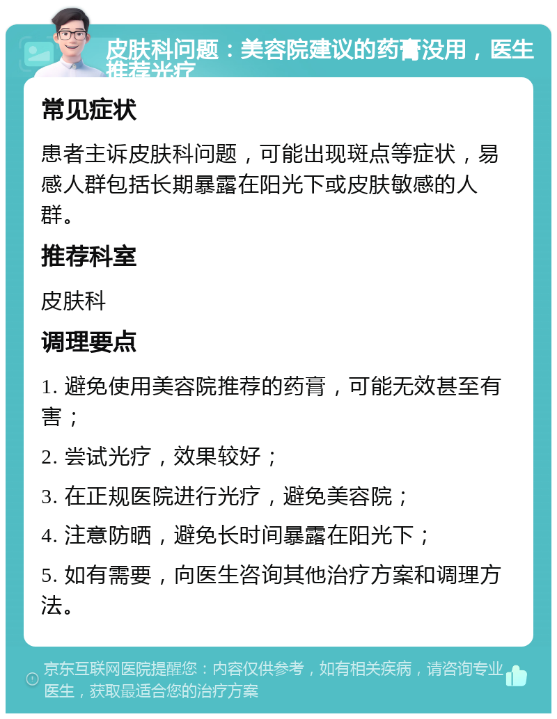 皮肤科问题：美容院建议的药膏没用，医生推荐光疗 常见症状 患者主诉皮肤科问题，可能出现斑点等症状，易感人群包括长期暴露在阳光下或皮肤敏感的人群。 推荐科室 皮肤科 调理要点 1. 避免使用美容院推荐的药膏，可能无效甚至有害； 2. 尝试光疗，效果较好； 3. 在正规医院进行光疗，避免美容院； 4. 注意防晒，避免长时间暴露在阳光下； 5. 如有需要，向医生咨询其他治疗方案和调理方法。