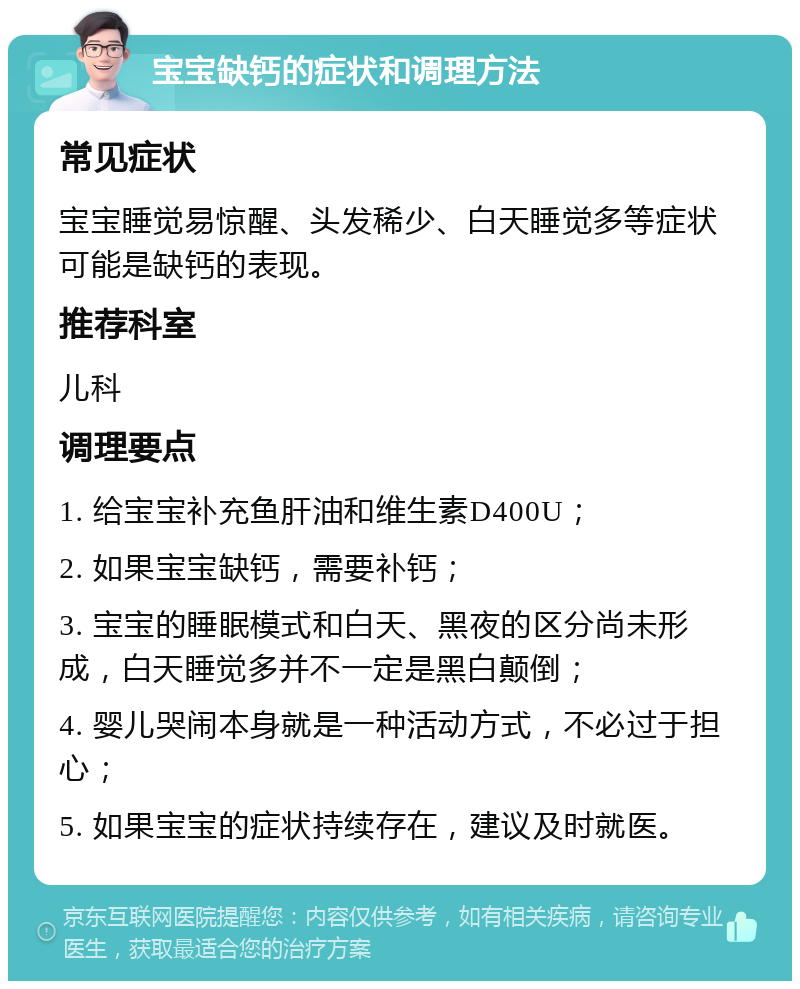 宝宝缺钙的症状和调理方法 常见症状 宝宝睡觉易惊醒、头发稀少、白天睡觉多等症状可能是缺钙的表现。 推荐科室 儿科 调理要点 1. 给宝宝补充鱼肝油和维生素D400U； 2. 如果宝宝缺钙，需要补钙； 3. 宝宝的睡眠模式和白天、黑夜的区分尚未形成，白天睡觉多并不一定是黑白颠倒； 4. 婴儿哭闹本身就是一种活动方式，不必过于担心； 5. 如果宝宝的症状持续存在，建议及时就医。