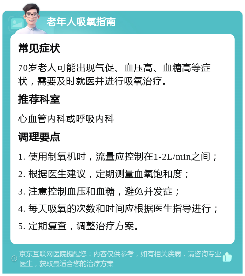 老年人吸氧指南 常见症状 70岁老人可能出现气促、血压高、血糖高等症状，需要及时就医并进行吸氧治疗。 推荐科室 心血管内科或呼吸内科 调理要点 1. 使用制氧机时，流量应控制在1-2L/min之间； 2. 根据医生建议，定期测量血氧饱和度； 3. 注意控制血压和血糖，避免并发症； 4. 每天吸氧的次数和时间应根据医生指导进行； 5. 定期复查，调整治疗方案。