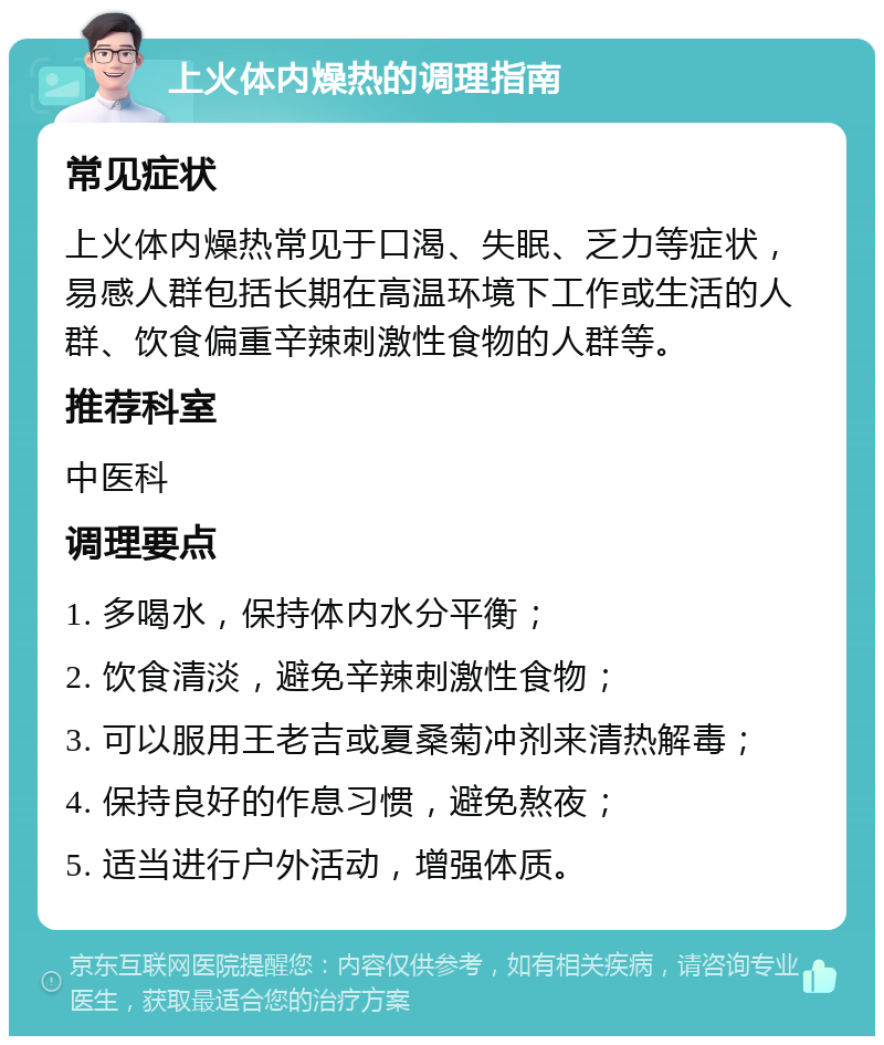 上火体内燥热的调理指南 常见症状 上火体内燥热常见于口渴、失眠、乏力等症状，易感人群包括长期在高温环境下工作或生活的人群、饮食偏重辛辣刺激性食物的人群等。 推荐科室 中医科 调理要点 1. 多喝水，保持体内水分平衡； 2. 饮食清淡，避免辛辣刺激性食物； 3. 可以服用王老吉或夏桑菊冲剂来清热解毒； 4. 保持良好的作息习惯，避免熬夜； 5. 适当进行户外活动，增强体质。