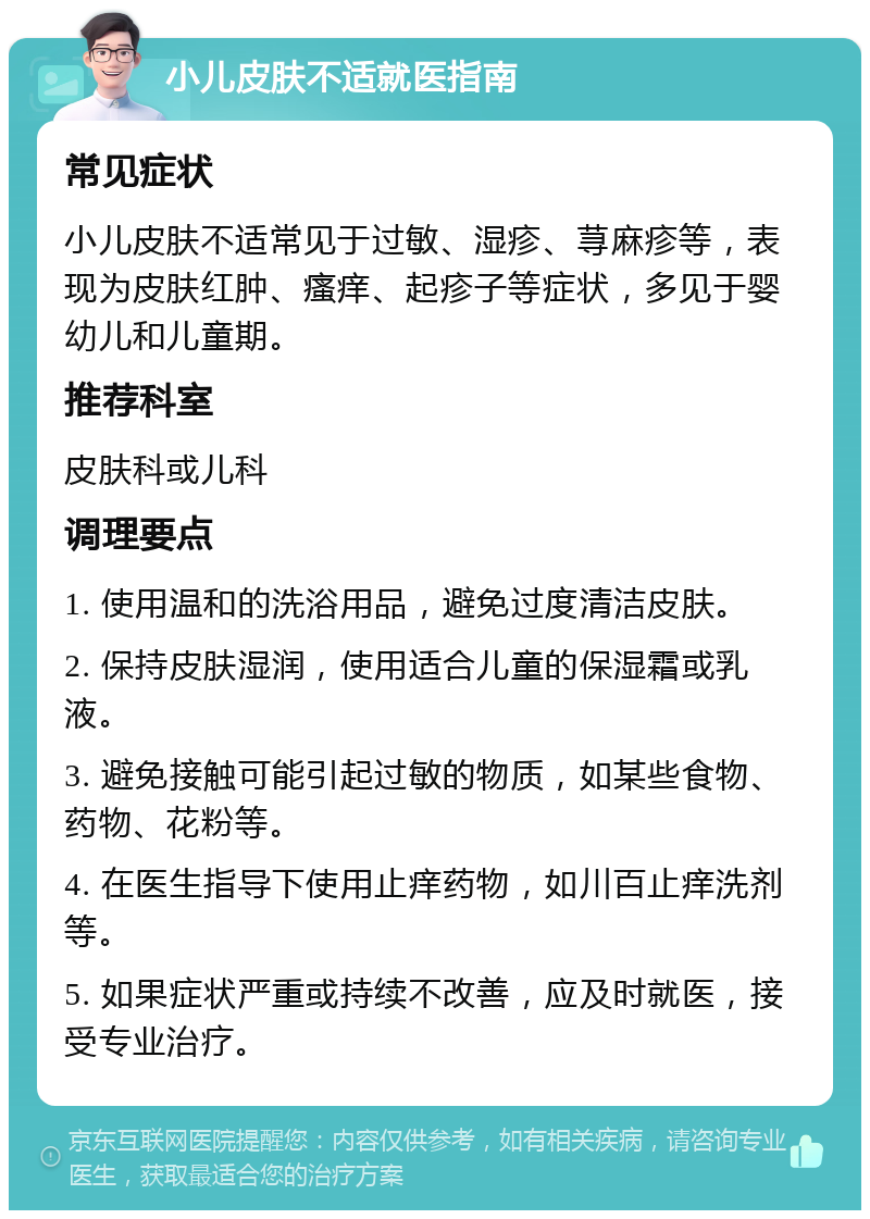 小儿皮肤不适就医指南 常见症状 小儿皮肤不适常见于过敏、湿疹、荨麻疹等，表现为皮肤红肿、瘙痒、起疹子等症状，多见于婴幼儿和儿童期。 推荐科室 皮肤科或儿科 调理要点 1. 使用温和的洗浴用品，避免过度清洁皮肤。 2. 保持皮肤湿润，使用适合儿童的保湿霜或乳液。 3. 避免接触可能引起过敏的物质，如某些食物、药物、花粉等。 4. 在医生指导下使用止痒药物，如川百止痒洗剂等。 5. 如果症状严重或持续不改善，应及时就医，接受专业治疗。