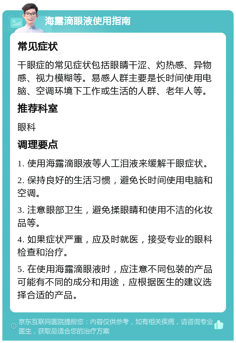 海露滴眼液使用指南 常见症状 干眼症的常见症状包括眼睛干涩、灼热感、异物感、视力模糊等。易感人群主要是长时间使用电脑、空调环境下工作或生活的人群、老年人等。 推荐科室 眼科 调理要点 1. 使用海露滴眼液等人工泪液来缓解干眼症状。 2. 保持良好的生活习惯，避免长时间使用电脑和空调。 3. 注意眼部卫生，避免揉眼睛和使用不洁的化妆品等。 4. 如果症状严重，应及时就医，接受专业的眼科检查和治疗。 5. 在使用海露滴眼液时，应注意不同包装的产品可能有不同的成分和用途，应根据医生的建议选择合适的产品。