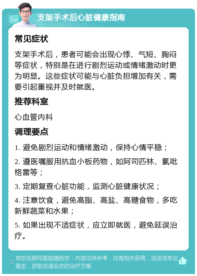 支架手术后心脏健康指南 常见症状 支架手术后，患者可能会出现心悸、气短、胸闷等症状，特别是在进行剧烈运动或情绪激动时更为明显。这些症状可能与心脏负担增加有关，需要引起重视并及时就医。 推荐科室 心血管内科 调理要点 1. 避免剧烈运动和情绪激动，保持心情平稳； 2. 遵医嘱服用抗血小板药物，如阿司匹林、氯吡格雷等； 3. 定期复查心脏功能，监测心脏健康状况； 4. 注意饮食，避免高脂、高盐、高糖食物，多吃新鲜蔬菜和水果； 5. 如果出现不适症状，应立即就医，避免延误治疗。