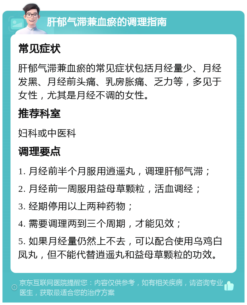 肝郁气滞兼血瘀的调理指南 常见症状 肝郁气滞兼血瘀的常见症状包括月经量少、月经发黑、月经前头痛、乳房胀痛、乏力等，多见于女性，尤其是月经不调的女性。 推荐科室 妇科或中医科 调理要点 1. 月经前半个月服用逍遥丸，调理肝郁气滞； 2. 月经前一周服用益母草颗粒，活血调经； 3. 经期停用以上两种药物； 4. 需要调理两到三个周期，才能见效； 5. 如果月经量仍然上不去，可以配合使用乌鸡白凤丸，但不能代替逍遥丸和益母草颗粒的功效。