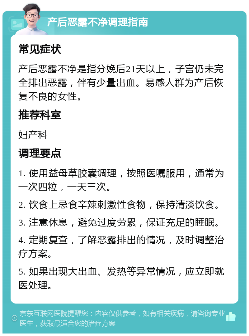 产后恶露不净调理指南 常见症状 产后恶露不净是指分娩后21天以上，子宫仍未完全排出恶露，伴有少量出血。易感人群为产后恢复不良的女性。 推荐科室 妇产科 调理要点 1. 使用益母草胶囊调理，按照医嘱服用，通常为一次四粒，一天三次。 2. 饮食上忌食辛辣刺激性食物，保持清淡饮食。 3. 注意休息，避免过度劳累，保证充足的睡眠。 4. 定期复查，了解恶露排出的情况，及时调整治疗方案。 5. 如果出现大出血、发热等异常情况，应立即就医处理。