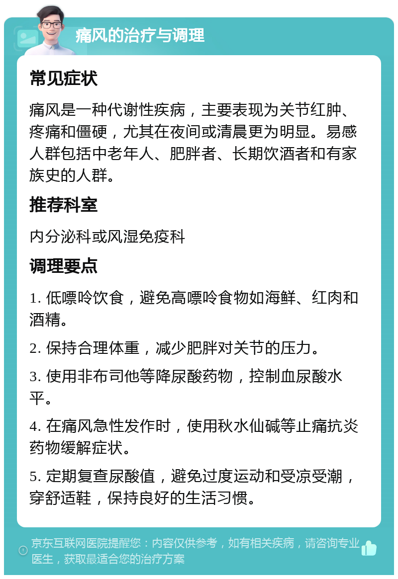 痛风的治疗与调理 常见症状 痛风是一种代谢性疾病，主要表现为关节红肿、疼痛和僵硬，尤其在夜间或清晨更为明显。易感人群包括中老年人、肥胖者、长期饮酒者和有家族史的人群。 推荐科室 内分泌科或风湿免疫科 调理要点 1. 低嘌呤饮食，避免高嘌呤食物如海鲜、红肉和酒精。 2. 保持合理体重，减少肥胖对关节的压力。 3. 使用非布司他等降尿酸药物，控制血尿酸水平。 4. 在痛风急性发作时，使用秋水仙碱等止痛抗炎药物缓解症状。 5. 定期复查尿酸值，避免过度运动和受凉受潮，穿舒适鞋，保持良好的生活习惯。