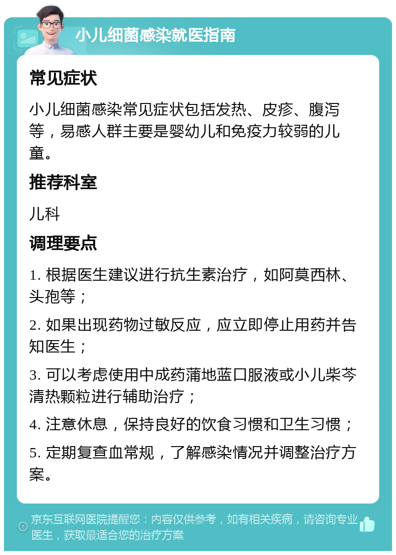 小儿细菌感染就医指南 常见症状 小儿细菌感染常见症状包括发热、皮疹、腹泻等，易感人群主要是婴幼儿和免疫力较弱的儿童。 推荐科室 儿科 调理要点 1. 根据医生建议进行抗生素治疗，如阿莫西林、头孢等； 2. 如果出现药物过敏反应，应立即停止用药并告知医生； 3. 可以考虑使用中成药蒲地蓝口服液或小儿柴芩清热颗粒进行辅助治疗； 4. 注意休息，保持良好的饮食习惯和卫生习惯； 5. 定期复查血常规，了解感染情况并调整治疗方案。