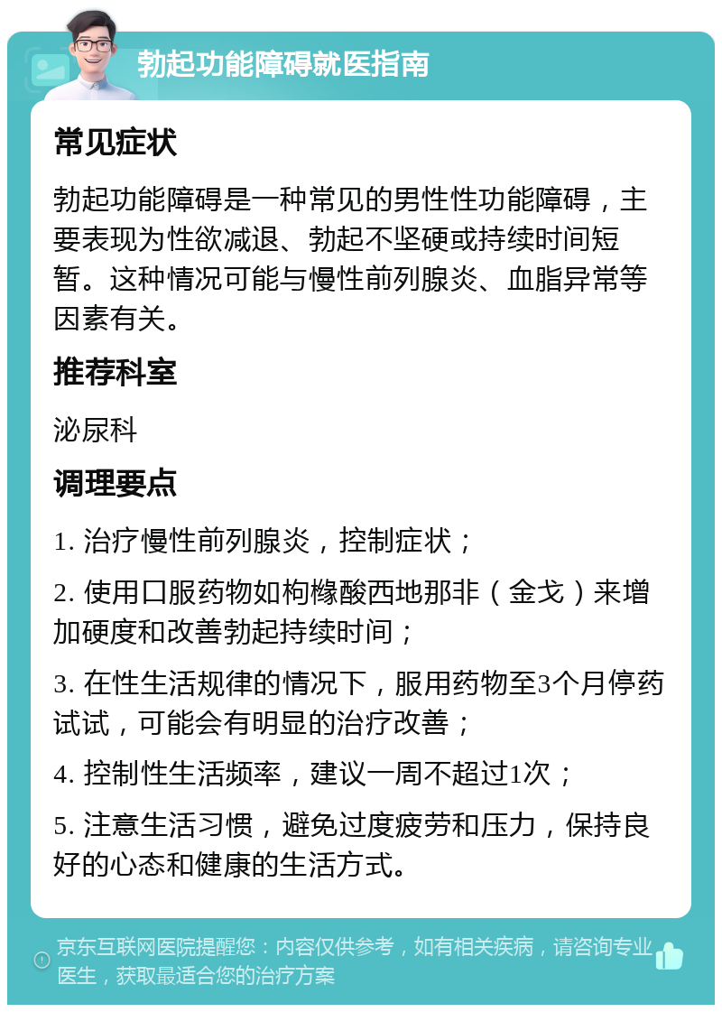 勃起功能障碍就医指南 常见症状 勃起功能障碍是一种常见的男性性功能障碍，主要表现为性欲减退、勃起不坚硬或持续时间短暂。这种情况可能与慢性前列腺炎、血脂异常等因素有关。 推荐科室 泌尿科 调理要点 1. 治疗慢性前列腺炎，控制症状； 2. 使用口服药物如枸橼酸西地那非（金戈）来增加硬度和改善勃起持续时间； 3. 在性生活规律的情况下，服用药物至3个月停药试试，可能会有明显的治疗改善； 4. 控制性生活频率，建议一周不超过1次； 5. 注意生活习惯，避免过度疲劳和压力，保持良好的心态和健康的生活方式。