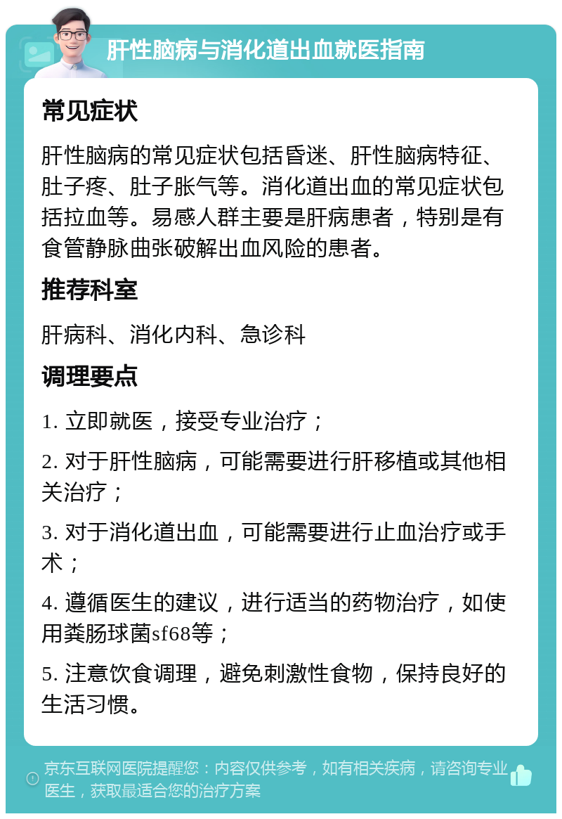 肝性脑病与消化道出血就医指南 常见症状 肝性脑病的常见症状包括昏迷、肝性脑病特征、肚子疼、肚子胀气等。消化道出血的常见症状包括拉血等。易感人群主要是肝病患者，特别是有食管静脉曲张破解出血风险的患者。 推荐科室 肝病科、消化内科、急诊科 调理要点 1. 立即就医，接受专业治疗； 2. 对于肝性脑病，可能需要进行肝移植或其他相关治疗； 3. 对于消化道出血，可能需要进行止血治疗或手术； 4. 遵循医生的建议，进行适当的药物治疗，如使用粪肠球菌sf68等； 5. 注意饮食调理，避免刺激性食物，保持良好的生活习惯。