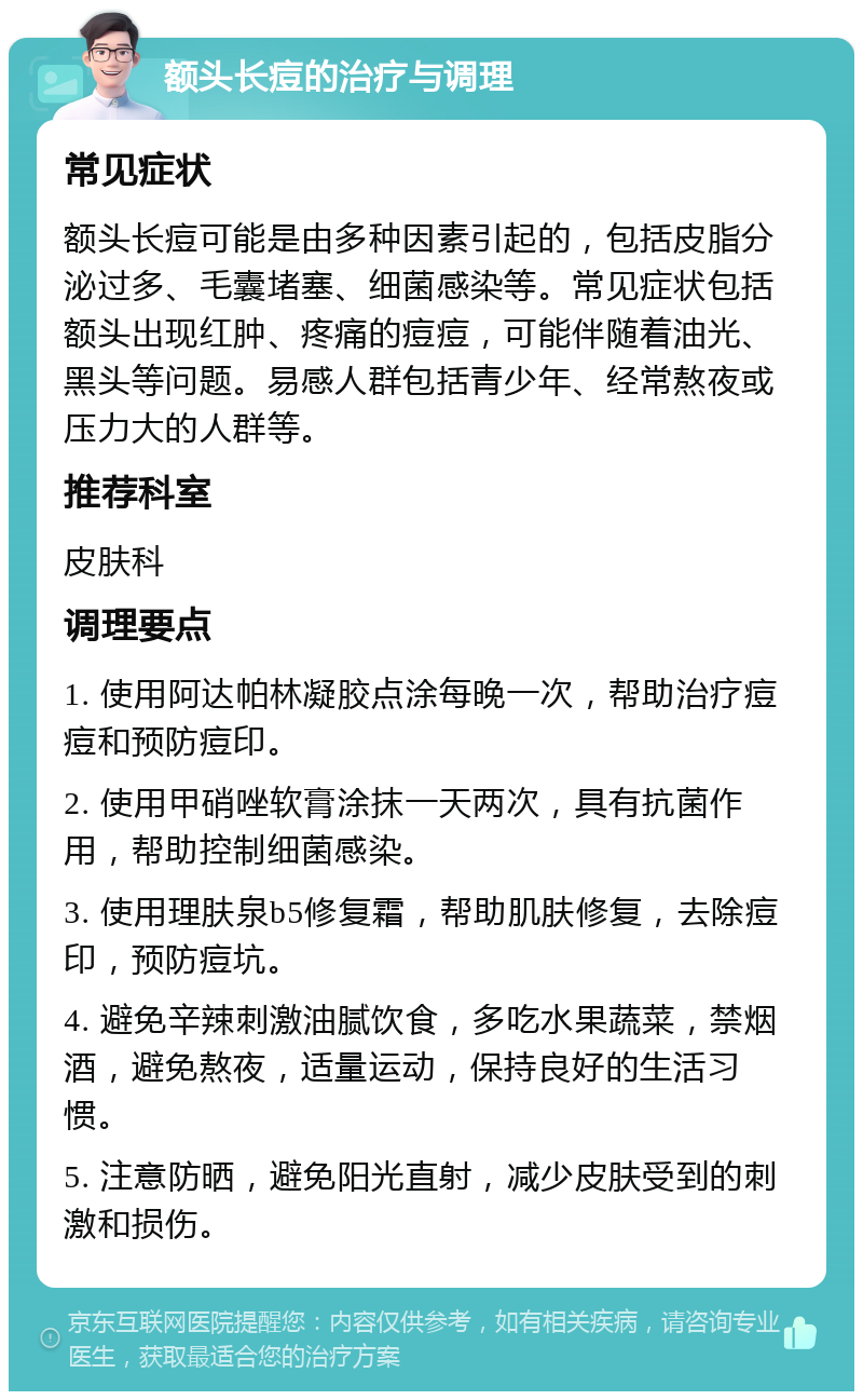 额头长痘的治疗与调理 常见症状 额头长痘可能是由多种因素引起的，包括皮脂分泌过多、毛囊堵塞、细菌感染等。常见症状包括额头出现红肿、疼痛的痘痘，可能伴随着油光、黑头等问题。易感人群包括青少年、经常熬夜或压力大的人群等。 推荐科室 皮肤科 调理要点 1. 使用阿达帕林凝胶点涂每晚一次，帮助治疗痘痘和预防痘印。 2. 使用甲硝唑软膏涂抹一天两次，具有抗菌作用，帮助控制细菌感染。 3. 使用理肤泉b5修复霜，帮助肌肤修复，去除痘印，预防痘坑。 4. 避免辛辣刺激油腻饮食，多吃水果蔬菜，禁烟酒，避免熬夜，适量运动，保持良好的生活习惯。 5. 注意防晒，避免阳光直射，减少皮肤受到的刺激和损伤。