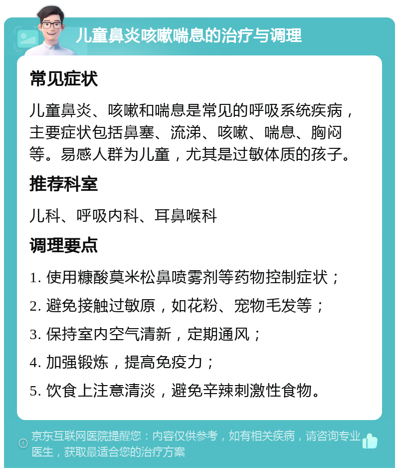 儿童鼻炎咳嗽喘息的治疗与调理 常见症状 儿童鼻炎、咳嗽和喘息是常见的呼吸系统疾病，主要症状包括鼻塞、流涕、咳嗽、喘息、胸闷等。易感人群为儿童，尤其是过敏体质的孩子。 推荐科室 儿科、呼吸内科、耳鼻喉科 调理要点 1. 使用糠酸莫米松鼻喷雾剂等药物控制症状； 2. 避免接触过敏原，如花粉、宠物毛发等； 3. 保持室内空气清新，定期通风； 4. 加强锻炼，提高免疫力； 5. 饮食上注意清淡，避免辛辣刺激性食物。