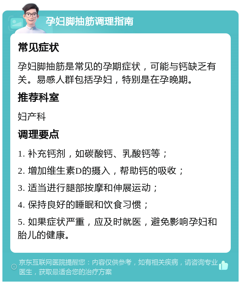 孕妇脚抽筋调理指南 常见症状 孕妇脚抽筋是常见的孕期症状，可能与钙缺乏有关。易感人群包括孕妇，特别是在孕晚期。 推荐科室 妇产科 调理要点 1. 补充钙剂，如碳酸钙、乳酸钙等； 2. 增加维生素D的摄入，帮助钙的吸收； 3. 适当进行腿部按摩和伸展运动； 4. 保持良好的睡眠和饮食习惯； 5. 如果症状严重，应及时就医，避免影响孕妇和胎儿的健康。