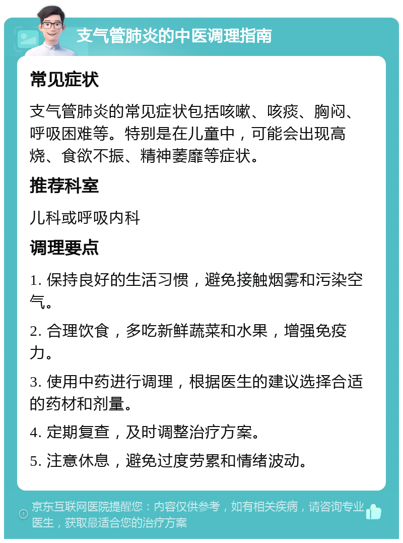 支气管肺炎的中医调理指南 常见症状 支气管肺炎的常见症状包括咳嗽、咳痰、胸闷、呼吸困难等。特别是在儿童中，可能会出现高烧、食欲不振、精神萎靡等症状。 推荐科室 儿科或呼吸内科 调理要点 1. 保持良好的生活习惯，避免接触烟雾和污染空气。 2. 合理饮食，多吃新鲜蔬菜和水果，增强免疫力。 3. 使用中药进行调理，根据医生的建议选择合适的药材和剂量。 4. 定期复查，及时调整治疗方案。 5. 注意休息，避免过度劳累和情绪波动。