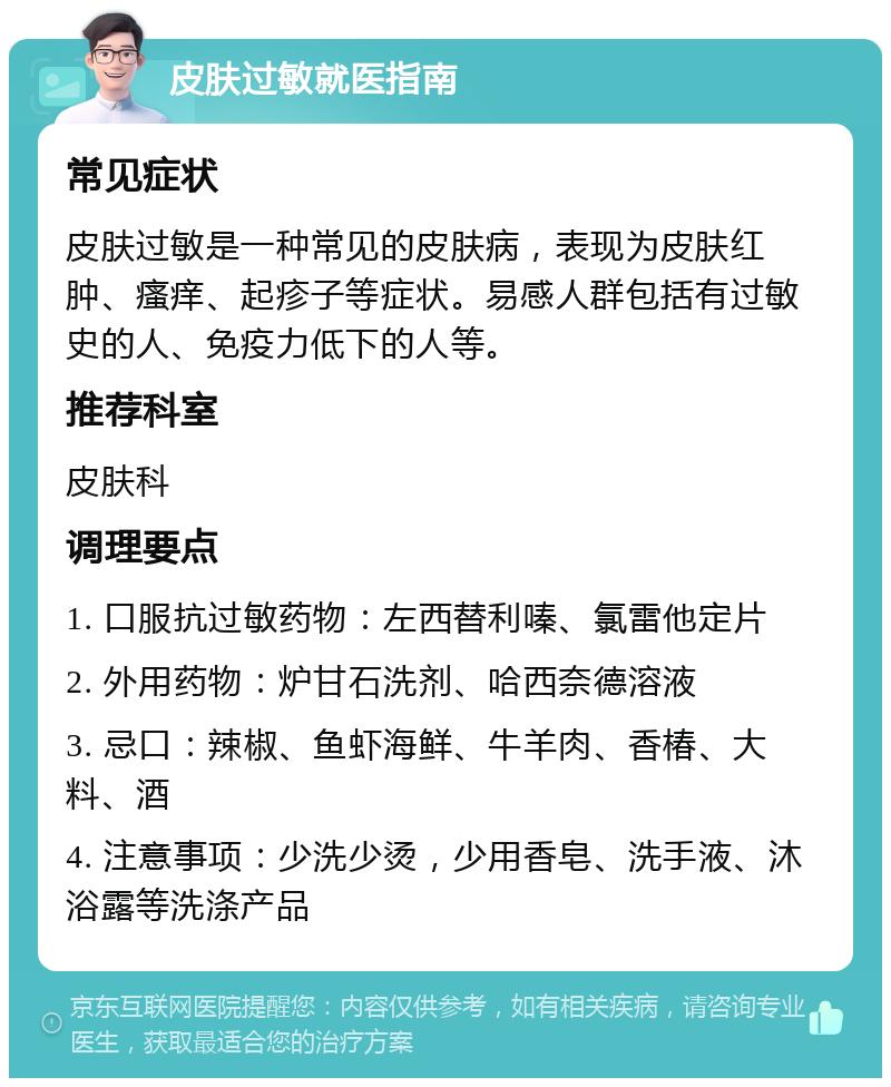 皮肤过敏就医指南 常见症状 皮肤过敏是一种常见的皮肤病，表现为皮肤红肿、瘙痒、起疹子等症状。易感人群包括有过敏史的人、免疫力低下的人等。 推荐科室 皮肤科 调理要点 1. 口服抗过敏药物：左西替利嗪、氯雷他定片 2. 外用药物：炉甘石洗剂、哈西奈德溶液 3. 忌口：辣椒、鱼虾海鲜、牛羊肉、香椿、大料、酒 4. 注意事项：少洗少烫，少用香皂、洗手液、沐浴露等洗涤产品