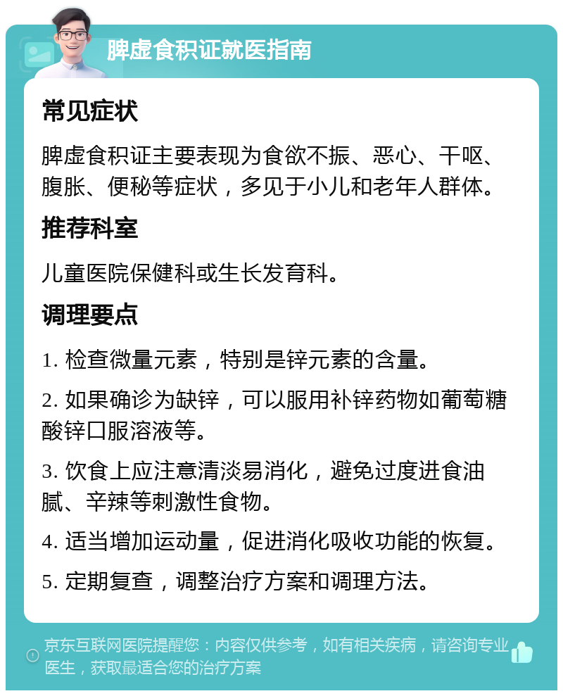 脾虚食积证就医指南 常见症状 脾虚食积证主要表现为食欲不振、恶心、干呕、腹胀、便秘等症状，多见于小儿和老年人群体。 推荐科室 儿童医院保健科或生长发育科。 调理要点 1. 检查微量元素，特别是锌元素的含量。 2. 如果确诊为缺锌，可以服用补锌药物如葡萄糖酸锌口服溶液等。 3. 饮食上应注意清淡易消化，避免过度进食油腻、辛辣等刺激性食物。 4. 适当增加运动量，促进消化吸收功能的恢复。 5. 定期复查，调整治疗方案和调理方法。