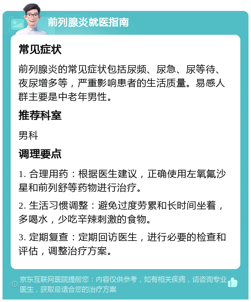 前列腺炎就医指南 常见症状 前列腺炎的常见症状包括尿频、尿急、尿等待、夜尿增多等，严重影响患者的生活质量。易感人群主要是中老年男性。 推荐科室 男科 调理要点 1. 合理用药：根据医生建议，正确使用左氧氟沙星和前列舒等药物进行治疗。 2. 生活习惯调整：避免过度劳累和长时间坐着，多喝水，少吃辛辣刺激的食物。 3. 定期复查：定期回访医生，进行必要的检查和评估，调整治疗方案。