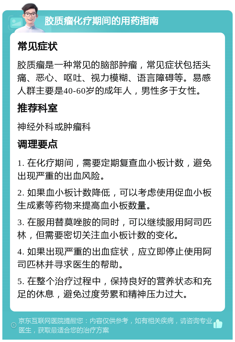 胶质瘤化疗期间的用药指南 常见症状 胶质瘤是一种常见的脑部肿瘤，常见症状包括头痛、恶心、呕吐、视力模糊、语言障碍等。易感人群主要是40-60岁的成年人，男性多于女性。 推荐科室 神经外科或肿瘤科 调理要点 1. 在化疗期间，需要定期复查血小板计数，避免出现严重的出血风险。 2. 如果血小板计数降低，可以考虑使用促血小板生成素等药物来提高血小板数量。 3. 在服用替莫唑胺的同时，可以继续服用阿司匹林，但需要密切关注血小板计数的变化。 4. 如果出现严重的出血症状，应立即停止使用阿司匹林并寻求医生的帮助。 5. 在整个治疗过程中，保持良好的营养状态和充足的休息，避免过度劳累和精神压力过大。