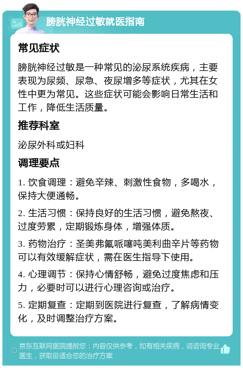 膀胱神经过敏就医指南 常见症状 膀胱神经过敏是一种常见的泌尿系统疾病，主要表现为尿频、尿急、夜尿增多等症状，尤其在女性中更为常见。这些症状可能会影响日常生活和工作，降低生活质量。 推荐科室 泌尿外科或妇科 调理要点 1. 饮食调理：避免辛辣、刺激性食物，多喝水，保持大便通畅。 2. 生活习惯：保持良好的生活习惯，避免熬夜、过度劳累，定期锻炼身体，增强体质。 3. 药物治疗：圣美弗氟哌噻吨美利曲辛片等药物可以有效缓解症状，需在医生指导下使用。 4. 心理调节：保持心情舒畅，避免过度焦虑和压力，必要时可以进行心理咨询或治疗。 5. 定期复查：定期到医院进行复查，了解病情变化，及时调整治疗方案。