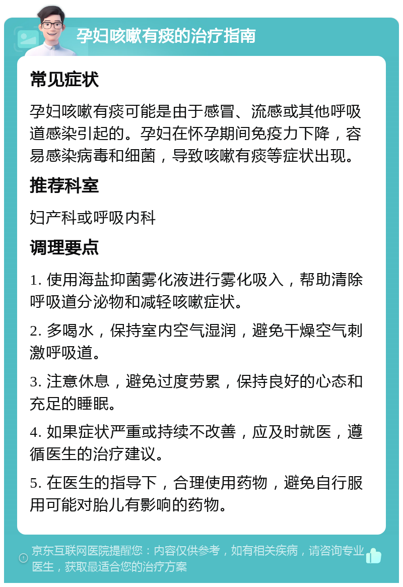 孕妇咳嗽有痰的治疗指南 常见症状 孕妇咳嗽有痰可能是由于感冒、流感或其他呼吸道感染引起的。孕妇在怀孕期间免疫力下降，容易感染病毒和细菌，导致咳嗽有痰等症状出现。 推荐科室 妇产科或呼吸内科 调理要点 1. 使用海盐抑菌雾化液进行雾化吸入，帮助清除呼吸道分泌物和减轻咳嗽症状。 2. 多喝水，保持室内空气湿润，避免干燥空气刺激呼吸道。 3. 注意休息，避免过度劳累，保持良好的心态和充足的睡眠。 4. 如果症状严重或持续不改善，应及时就医，遵循医生的治疗建议。 5. 在医生的指导下，合理使用药物，避免自行服用可能对胎儿有影响的药物。