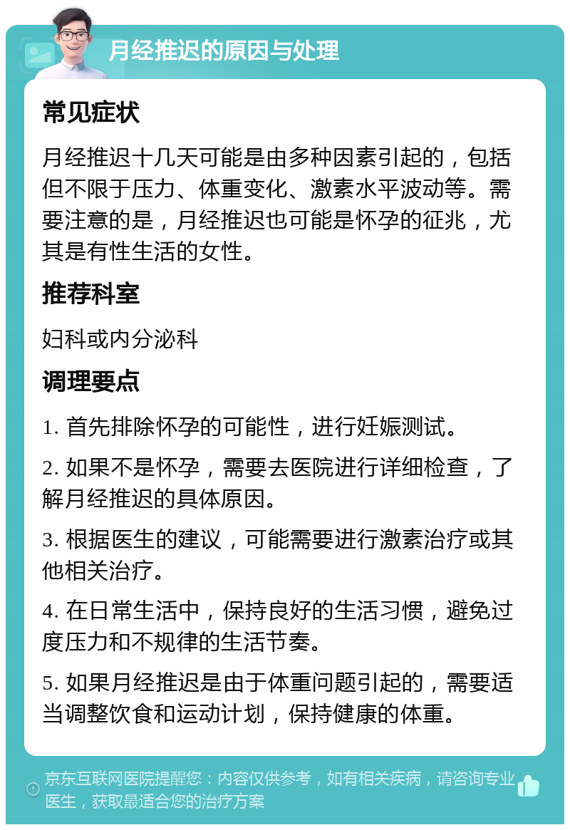 月经推迟的原因与处理 常见症状 月经推迟十几天可能是由多种因素引起的，包括但不限于压力、体重变化、激素水平波动等。需要注意的是，月经推迟也可能是怀孕的征兆，尤其是有性生活的女性。 推荐科室 妇科或内分泌科 调理要点 1. 首先排除怀孕的可能性，进行妊娠测试。 2. 如果不是怀孕，需要去医院进行详细检查，了解月经推迟的具体原因。 3. 根据医生的建议，可能需要进行激素治疗或其他相关治疗。 4. 在日常生活中，保持良好的生活习惯，避免过度压力和不规律的生活节奏。 5. 如果月经推迟是由于体重问题引起的，需要适当调整饮食和运动计划，保持健康的体重。