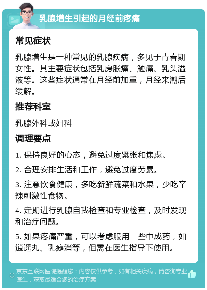 乳腺增生引起的月经前疼痛 常见症状 乳腺增生是一种常见的乳腺疾病，多见于青春期女性。其主要症状包括乳房胀痛、触痛、乳头溢液等。这些症状通常在月经前加重，月经来潮后缓解。 推荐科室 乳腺外科或妇科 调理要点 1. 保持良好的心态，避免过度紧张和焦虑。 2. 合理安排生活和工作，避免过度劳累。 3. 注意饮食健康，多吃新鲜蔬菜和水果，少吃辛辣刺激性食物。 4. 定期进行乳腺自我检查和专业检查，及时发现和治疗问题。 5. 如果疼痛严重，可以考虑服用一些中成药，如逍遥丸、乳癖消等，但需在医生指导下使用。