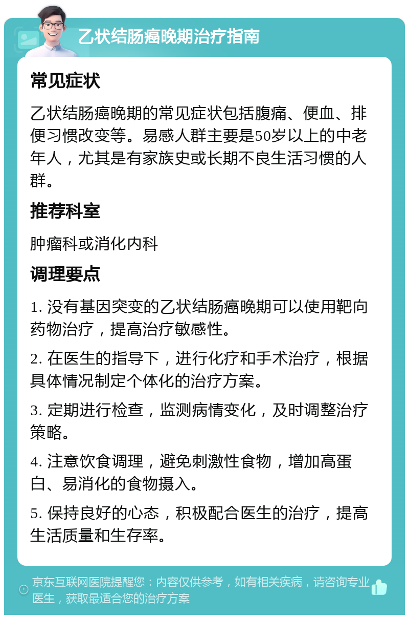 乙状结肠癌晚期治疗指南 常见症状 乙状结肠癌晚期的常见症状包括腹痛、便血、排便习惯改变等。易感人群主要是50岁以上的中老年人，尤其是有家族史或长期不良生活习惯的人群。 推荐科室 肿瘤科或消化内科 调理要点 1. 没有基因突变的乙状结肠癌晚期可以使用靶向药物治疗，提高治疗敏感性。 2. 在医生的指导下，进行化疗和手术治疗，根据具体情况制定个体化的治疗方案。 3. 定期进行检查，监测病情变化，及时调整治疗策略。 4. 注意饮食调理，避免刺激性食物，增加高蛋白、易消化的食物摄入。 5. 保持良好的心态，积极配合医生的治疗，提高生活质量和生存率。