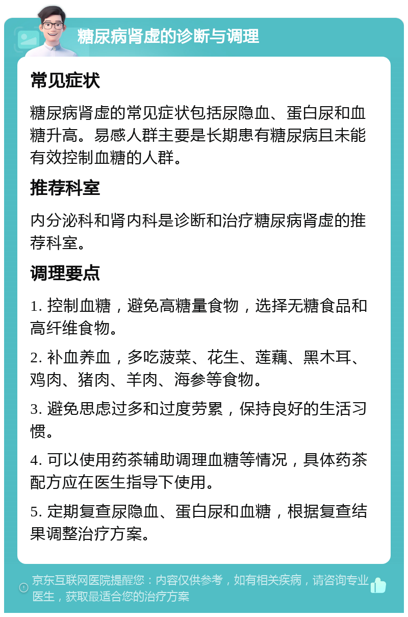 糖尿病肾虚的诊断与调理 常见症状 糖尿病肾虚的常见症状包括尿隐血、蛋白尿和血糖升高。易感人群主要是长期患有糖尿病且未能有效控制血糖的人群。 推荐科室 内分泌科和肾内科是诊断和治疗糖尿病肾虚的推荐科室。 调理要点 1. 控制血糖，避免高糖量食物，选择无糖食品和高纤维食物。 2. 补血养血，多吃菠菜、花生、莲藕、黑木耳、鸡肉、猪肉、羊肉、海参等食物。 3. 避免思虑过多和过度劳累，保持良好的生活习惯。 4. 可以使用药茶辅助调理血糖等情况，具体药茶配方应在医生指导下使用。 5. 定期复查尿隐血、蛋白尿和血糖，根据复查结果调整治疗方案。