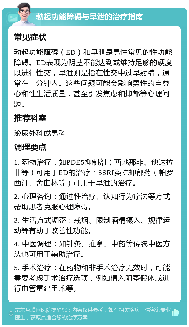 勃起功能障碍与早泄的治疗指南 常见症状 勃起功能障碍（ED）和早泄是男性常见的性功能障碍。ED表现为阴茎不能达到或维持足够的硬度以进行性交，早泄则是指在性交中过早射精，通常在一分钟内。这些问题可能会影响男性的自尊心和性生活质量，甚至引发焦虑和抑郁等心理问题。 推荐科室 泌尿外科或男科 调理要点 1. 药物治疗：如PDE5抑制剂（西地那非、他达拉非等）可用于ED的治疗；SSRI类抗抑郁药（帕罗西汀、舍曲林等）可用于早泄的治疗。 2. 心理咨询：通过性治疗、认知行为疗法等方式帮助患者克服心理障碍。 3. 生活方式调整：戒烟、限制酒精摄入、规律运动等有助于改善性功能。 4. 中医调理：如针灸、推拿、中药等传统中医方法也可用于辅助治疗。 5. 手术治疗：在药物和非手术治疗无效时，可能需要考虑手术治疗选项，例如植入阴茎假体或进行血管重建手术等。