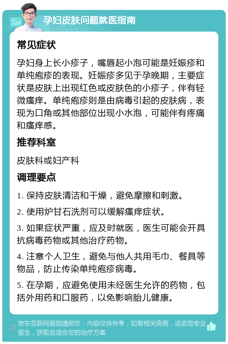 孕妇皮肤问题就医指南 常见症状 孕妇身上长小疹子，嘴唇起小泡可能是妊娠疹和单纯疱疹的表现。妊娠疹多见于孕晚期，主要症状是皮肤上出现红色或皮肤色的小疹子，伴有轻微瘙痒。单纯疱疹则是由病毒引起的皮肤病，表现为口角或其他部位出现小水泡，可能伴有疼痛和瘙痒感。 推荐科室 皮肤科或妇产科 调理要点 1. 保持皮肤清洁和干燥，避免摩擦和刺激。 2. 使用炉甘石洗剂可以缓解瘙痒症状。 3. 如果症状严重，应及时就医，医生可能会开具抗病毒药物或其他治疗药物。 4. 注意个人卫生，避免与他人共用毛巾、餐具等物品，防止传染单纯疱疹病毒。 5. 在孕期，应避免使用未经医生允许的药物，包括外用药和口服药，以免影响胎儿健康。