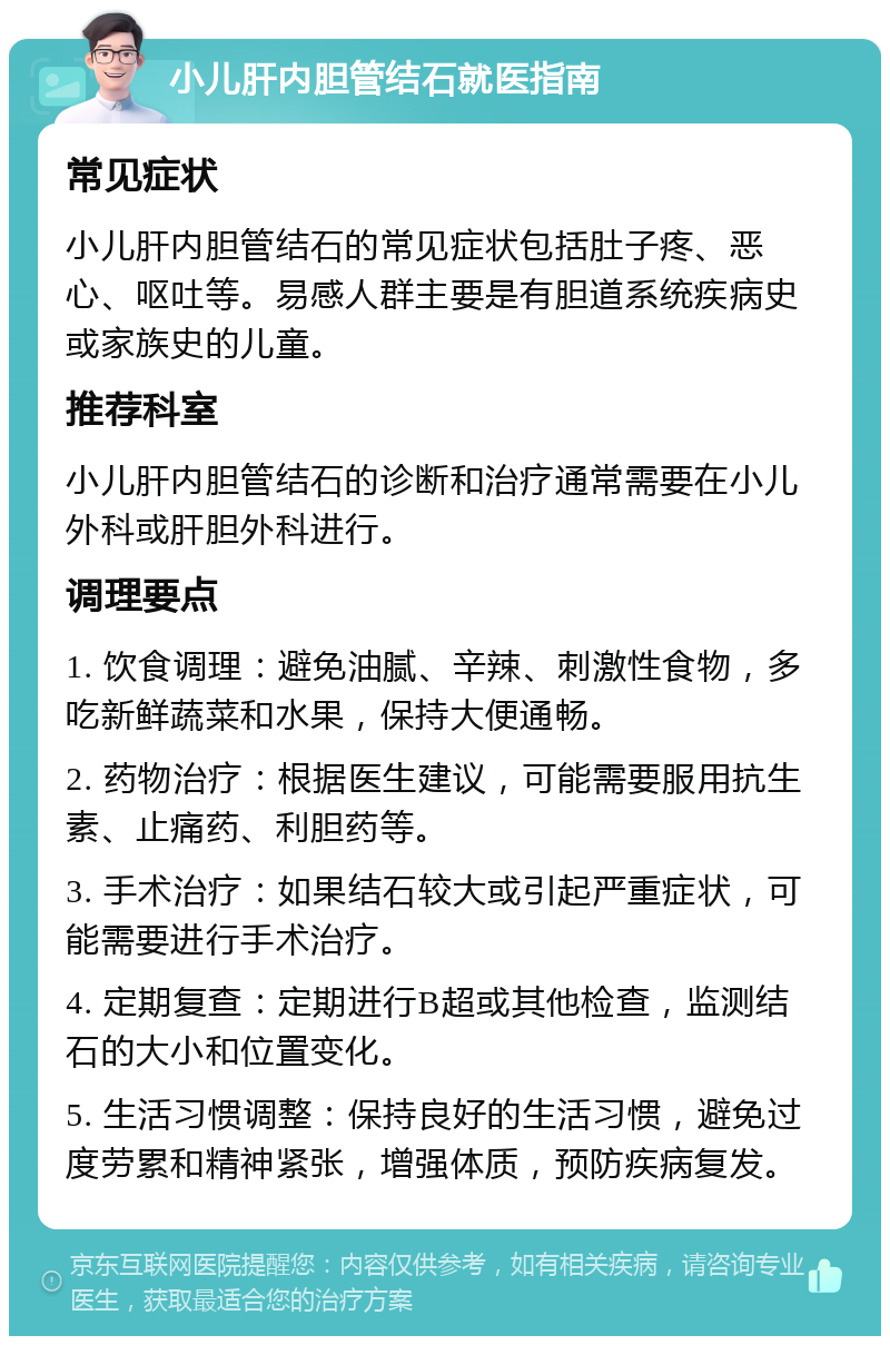 小儿肝内胆管结石就医指南 常见症状 小儿肝内胆管结石的常见症状包括肚子疼、恶心、呕吐等。易感人群主要是有胆道系统疾病史或家族史的儿童。 推荐科室 小儿肝内胆管结石的诊断和治疗通常需要在小儿外科或肝胆外科进行。 调理要点 1. 饮食调理：避免油腻、辛辣、刺激性食物，多吃新鲜蔬菜和水果，保持大便通畅。 2. 药物治疗：根据医生建议，可能需要服用抗生素、止痛药、利胆药等。 3. 手术治疗：如果结石较大或引起严重症状，可能需要进行手术治疗。 4. 定期复查：定期进行B超或其他检查，监测结石的大小和位置变化。 5. 生活习惯调整：保持良好的生活习惯，避免过度劳累和精神紧张，增强体质，预防疾病复发。