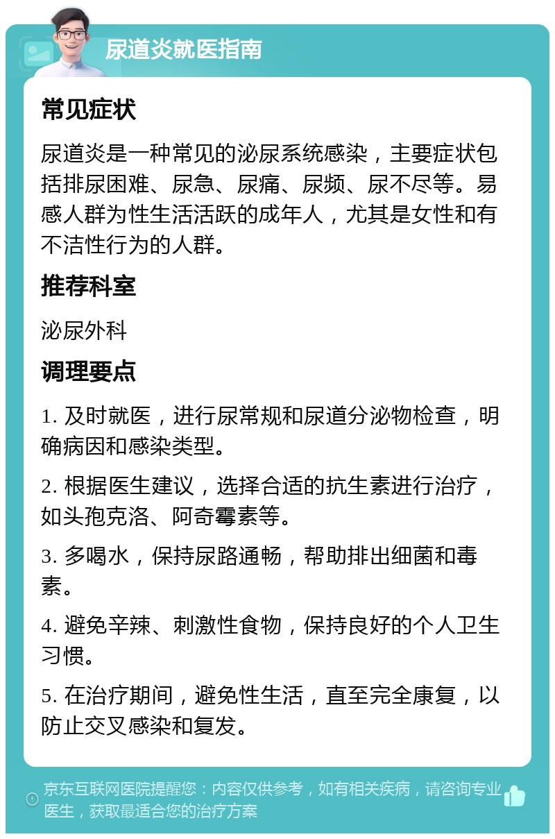 尿道炎就医指南 常见症状 尿道炎是一种常见的泌尿系统感染，主要症状包括排尿困难、尿急、尿痛、尿频、尿不尽等。易感人群为性生活活跃的成年人，尤其是女性和有不洁性行为的人群。 推荐科室 泌尿外科 调理要点 1. 及时就医，进行尿常规和尿道分泌物检查，明确病因和感染类型。 2. 根据医生建议，选择合适的抗生素进行治疗，如头孢克洛、阿奇霉素等。 3. 多喝水，保持尿路通畅，帮助排出细菌和毒素。 4. 避免辛辣、刺激性食物，保持良好的个人卫生习惯。 5. 在治疗期间，避免性生活，直至完全康复，以防止交叉感染和复发。