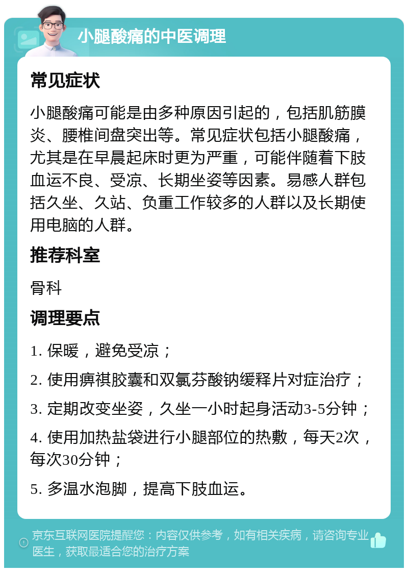 小腿酸痛的中医调理 常见症状 小腿酸痛可能是由多种原因引起的，包括肌筋膜炎、腰椎间盘突出等。常见症状包括小腿酸痛，尤其是在早晨起床时更为严重，可能伴随着下肢血运不良、受凉、长期坐姿等因素。易感人群包括久坐、久站、负重工作较多的人群以及长期使用电脑的人群。 推荐科室 骨科 调理要点 1. 保暖，避免受凉； 2. 使用痹祺胶囊和双氯芬酸钠缓释片对症治疗； 3. 定期改变坐姿，久坐一小时起身活动3-5分钟； 4. 使用加热盐袋进行小腿部位的热敷，每天2次，每次30分钟； 5. 多温水泡脚，提高下肢血运。