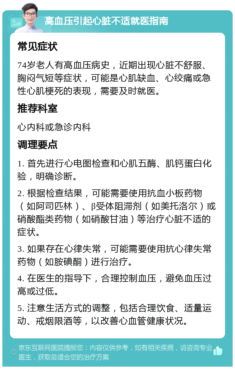 高血压引起心脏不适就医指南 常见症状 74岁老人有高血压病史，近期出现心脏不舒服、胸闷气短等症状，可能是心肌缺血、心绞痛或急性心肌梗死的表现，需要及时就医。 推荐科室 心内科或急诊内科 调理要点 1. 首先进行心电图检查和心肌五酶、肌钙蛋白化验，明确诊断。 2. 根据检查结果，可能需要使用抗血小板药物（如阿司匹林）、β受体阻滞剂（如美托洛尔）或硝酸酯类药物（如硝酸甘油）等治疗心脏不适的症状。 3. 如果存在心律失常，可能需要使用抗心律失常药物（如胺碘酮）进行治疗。 4. 在医生的指导下，合理控制血压，避免血压过高或过低。 5. 注意生活方式的调整，包括合理饮食、适量运动、戒烟限酒等，以改善心血管健康状况。