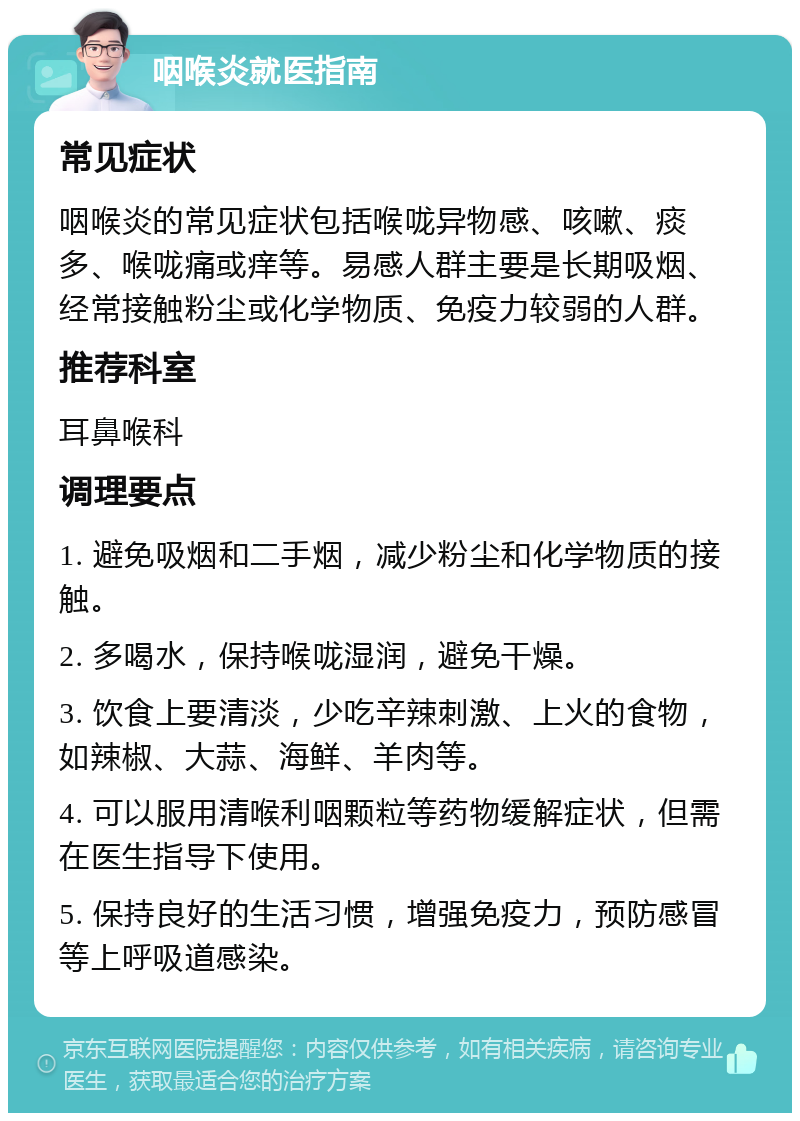 咽喉炎就医指南 常见症状 咽喉炎的常见症状包括喉咙异物感、咳嗽、痰多、喉咙痛或痒等。易感人群主要是长期吸烟、经常接触粉尘或化学物质、免疫力较弱的人群。 推荐科室 耳鼻喉科 调理要点 1. 避免吸烟和二手烟，减少粉尘和化学物质的接触。 2. 多喝水，保持喉咙湿润，避免干燥。 3. 饮食上要清淡，少吃辛辣刺激、上火的食物，如辣椒、大蒜、海鲜、羊肉等。 4. 可以服用清喉利咽颗粒等药物缓解症状，但需在医生指导下使用。 5. 保持良好的生活习惯，增强免疫力，预防感冒等上呼吸道感染。