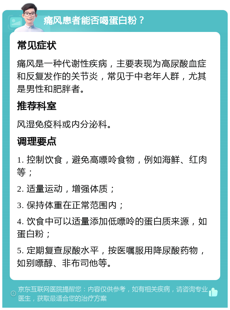 痛风患者能否喝蛋白粉？ 常见症状 痛风是一种代谢性疾病，主要表现为高尿酸血症和反复发作的关节炎，常见于中老年人群，尤其是男性和肥胖者。 推荐科室 风湿免疫科或内分泌科。 调理要点 1. 控制饮食，避免高嘌呤食物，例如海鲜、红肉等； 2. 适量运动，增强体质； 3. 保持体重在正常范围内； 4. 饮食中可以适量添加低嘌呤的蛋白质来源，如蛋白粉； 5. 定期复查尿酸水平，按医嘱服用降尿酸药物，如别嘌醇、非布司他等。