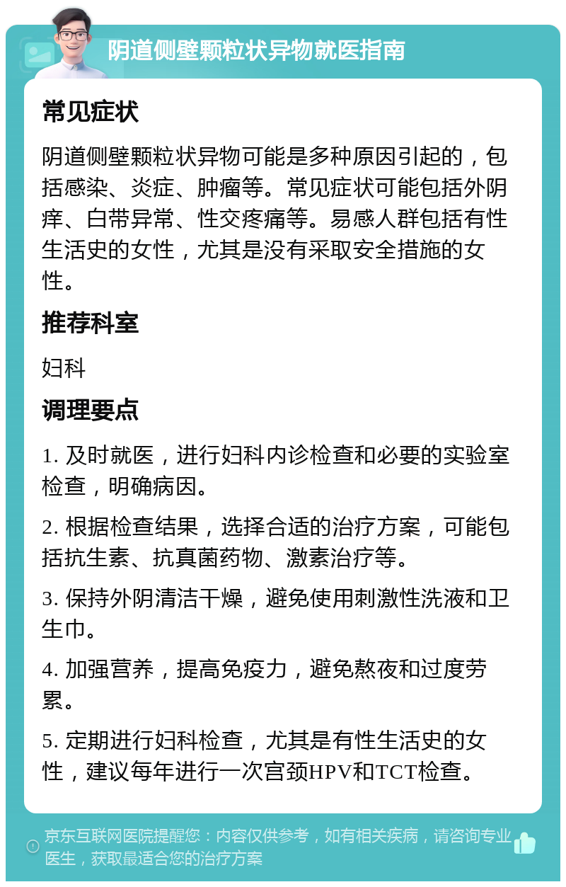 阴道侧壁颗粒状异物就医指南 常见症状 阴道侧壁颗粒状异物可能是多种原因引起的，包括感染、炎症、肿瘤等。常见症状可能包括外阴痒、白带异常、性交疼痛等。易感人群包括有性生活史的女性，尤其是没有采取安全措施的女性。 推荐科室 妇科 调理要点 1. 及时就医，进行妇科内诊检查和必要的实验室检查，明确病因。 2. 根据检查结果，选择合适的治疗方案，可能包括抗生素、抗真菌药物、激素治疗等。 3. 保持外阴清洁干燥，避免使用刺激性洗液和卫生巾。 4. 加强营养，提高免疫力，避免熬夜和过度劳累。 5. 定期进行妇科检查，尤其是有性生活史的女性，建议每年进行一次宫颈HPV和TCT检查。