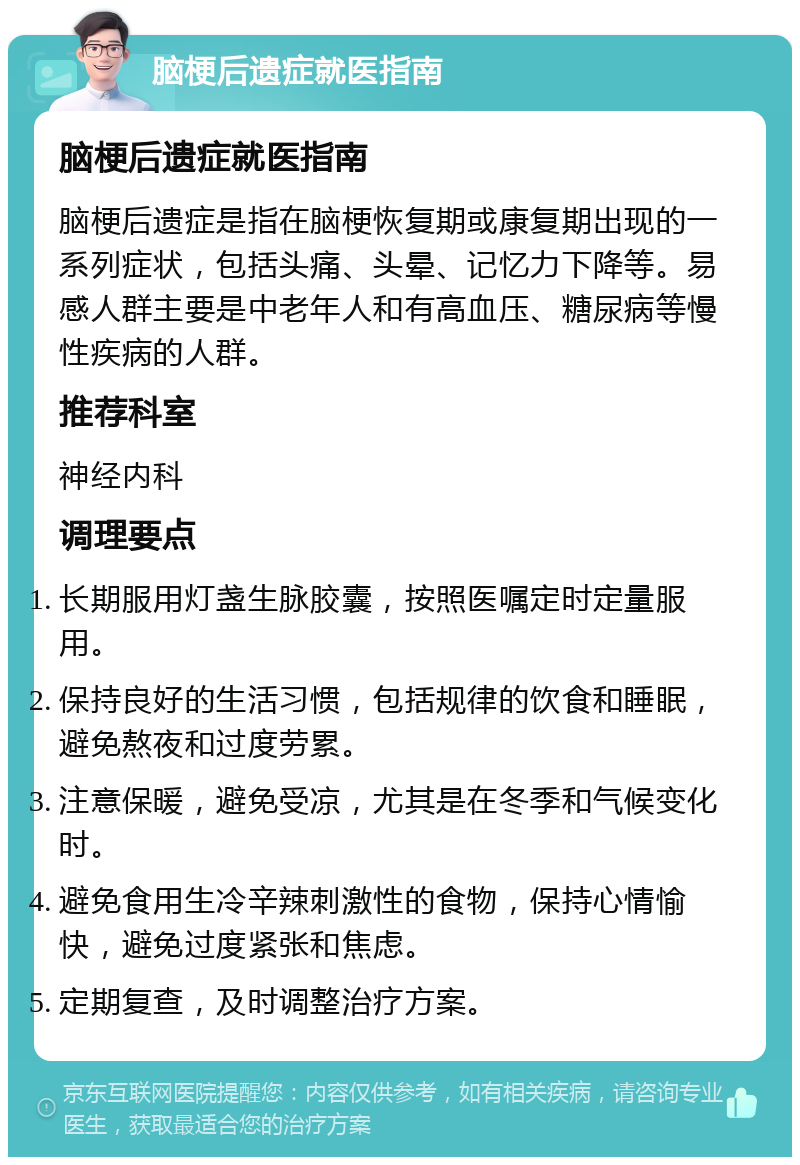 脑梗后遗症就医指南 脑梗后遗症就医指南 脑梗后遗症是指在脑梗恢复期或康复期出现的一系列症状，包括头痛、头晕、记忆力下降等。易感人群主要是中老年人和有高血压、糖尿病等慢性疾病的人群。 推荐科室 神经内科 调理要点 长期服用灯盏生脉胶囊，按照医嘱定时定量服用。 保持良好的生活习惯，包括规律的饮食和睡眠，避免熬夜和过度劳累。 注意保暖，避免受凉，尤其是在冬季和气候变化时。 避免食用生冷辛辣刺激性的食物，保持心情愉快，避免过度紧张和焦虑。 定期复查，及时调整治疗方案。