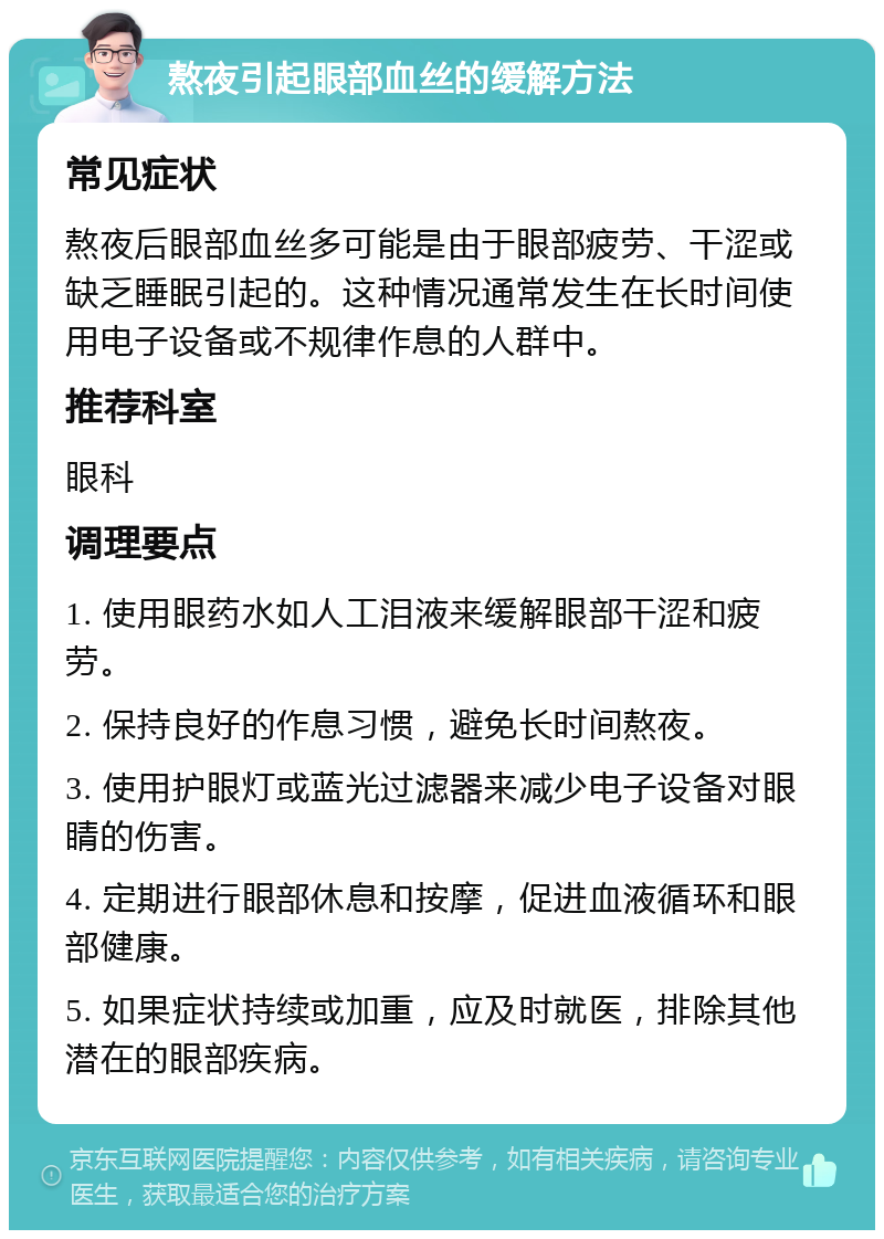 熬夜引起眼部血丝的缓解方法 常见症状 熬夜后眼部血丝多可能是由于眼部疲劳、干涩或缺乏睡眠引起的。这种情况通常发生在长时间使用电子设备或不规律作息的人群中。 推荐科室 眼科 调理要点 1. 使用眼药水如人工泪液来缓解眼部干涩和疲劳。 2. 保持良好的作息习惯，避免长时间熬夜。 3. 使用护眼灯或蓝光过滤器来减少电子设备对眼睛的伤害。 4. 定期进行眼部休息和按摩，促进血液循环和眼部健康。 5. 如果症状持续或加重，应及时就医，排除其他潜在的眼部疾病。