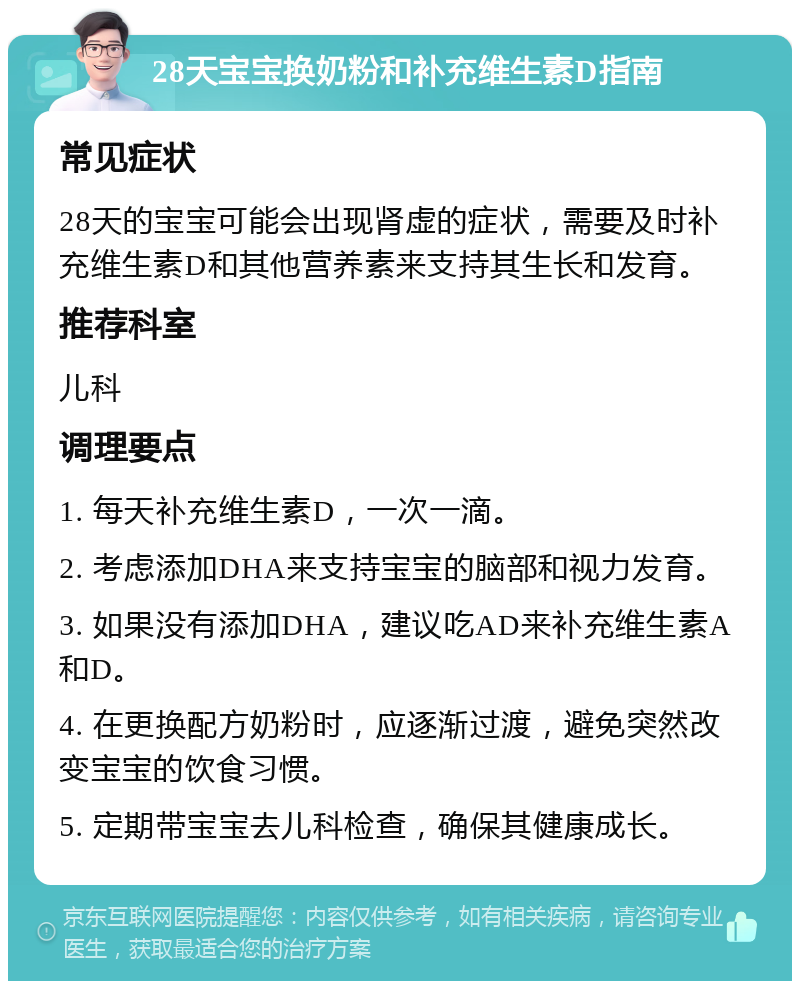 28天宝宝换奶粉和补充维生素D指南 常见症状 28天的宝宝可能会出现肾虚的症状，需要及时补充维生素D和其他营养素来支持其生长和发育。 推荐科室 儿科 调理要点 1. 每天补充维生素D，一次一滴。 2. 考虑添加DHA来支持宝宝的脑部和视力发育。 3. 如果没有添加DHA，建议吃AD来补充维生素A和D。 4. 在更换配方奶粉时，应逐渐过渡，避免突然改变宝宝的饮食习惯。 5. 定期带宝宝去儿科检查，确保其健康成长。