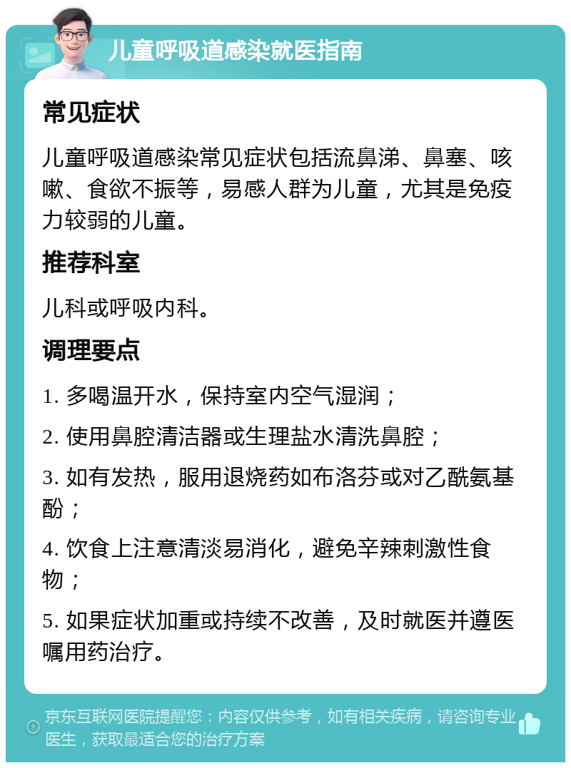 儿童呼吸道感染就医指南 常见症状 儿童呼吸道感染常见症状包括流鼻涕、鼻塞、咳嗽、食欲不振等，易感人群为儿童，尤其是免疫力较弱的儿童。 推荐科室 儿科或呼吸内科。 调理要点 1. 多喝温开水，保持室内空气湿润； 2. 使用鼻腔清洁器或生理盐水清洗鼻腔； 3. 如有发热，服用退烧药如布洛芬或对乙酰氨基酚； 4. 饮食上注意清淡易消化，避免辛辣刺激性食物； 5. 如果症状加重或持续不改善，及时就医并遵医嘱用药治疗。