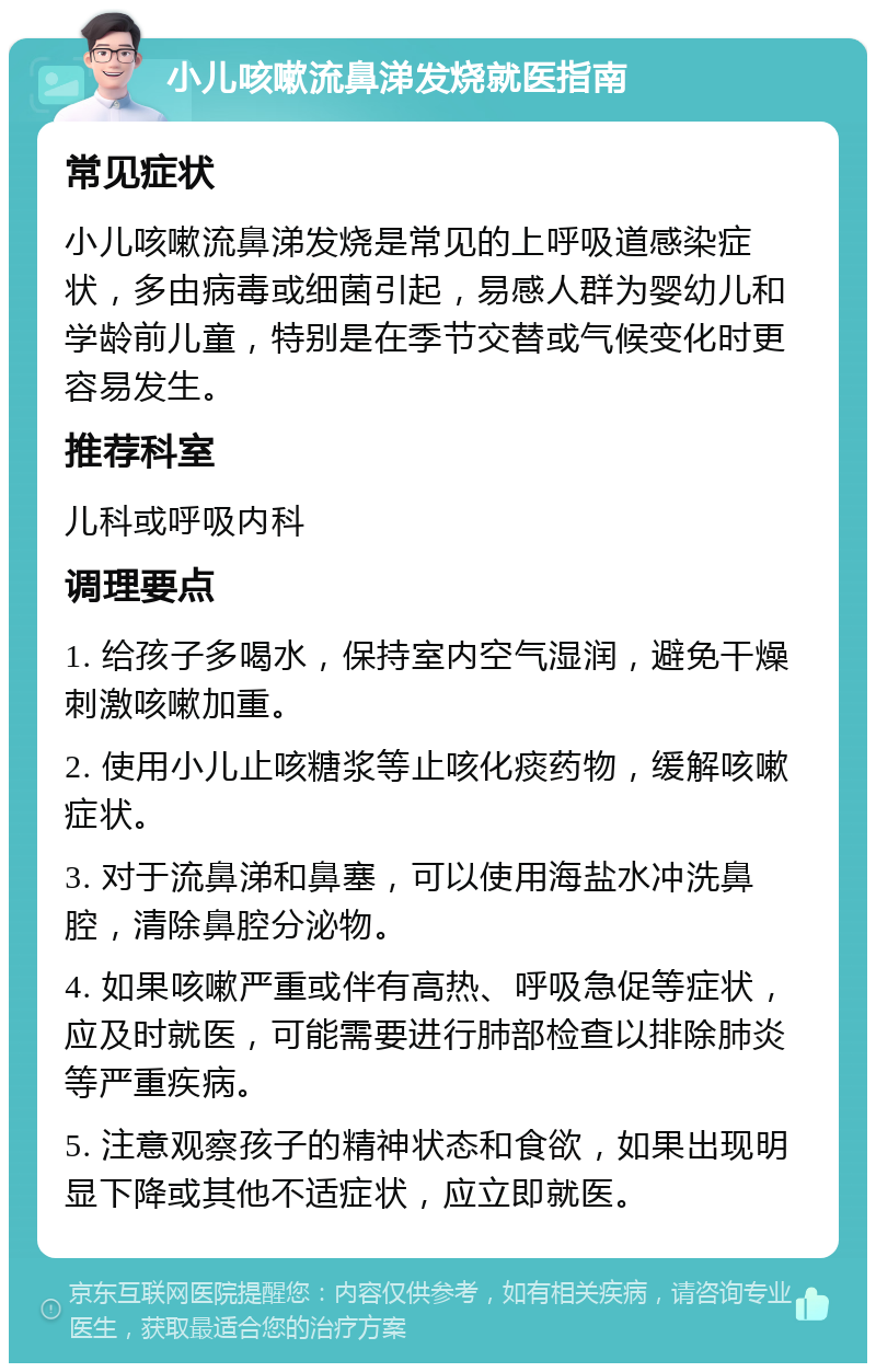 小儿咳嗽流鼻涕发烧就医指南 常见症状 小儿咳嗽流鼻涕发烧是常见的上呼吸道感染症状，多由病毒或细菌引起，易感人群为婴幼儿和学龄前儿童，特别是在季节交替或气候变化时更容易发生。 推荐科室 儿科或呼吸内科 调理要点 1. 给孩子多喝水，保持室内空气湿润，避免干燥刺激咳嗽加重。 2. 使用小儿止咳糖浆等止咳化痰药物，缓解咳嗽症状。 3. 对于流鼻涕和鼻塞，可以使用海盐水冲洗鼻腔，清除鼻腔分泌物。 4. 如果咳嗽严重或伴有高热、呼吸急促等症状，应及时就医，可能需要进行肺部检查以排除肺炎等严重疾病。 5. 注意观察孩子的精神状态和食欲，如果出现明显下降或其他不适症状，应立即就医。