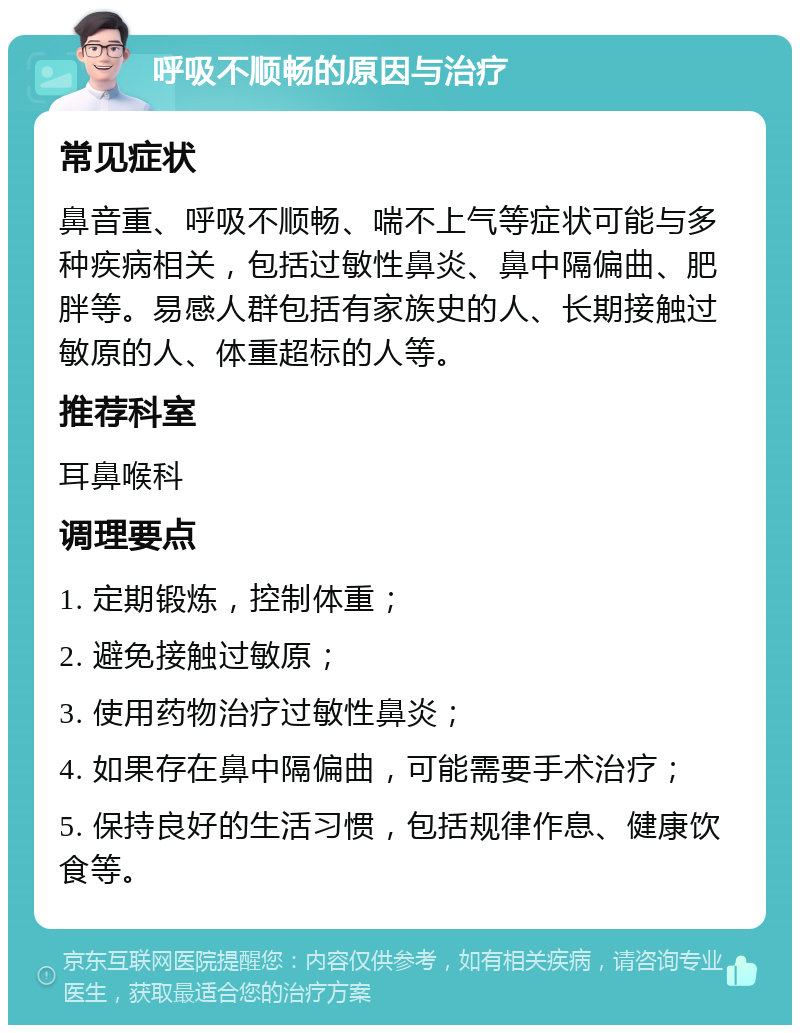 呼吸不顺畅的原因与治疗 常见症状 鼻音重、呼吸不顺畅、喘不上气等症状可能与多种疾病相关，包括过敏性鼻炎、鼻中隔偏曲、肥胖等。易感人群包括有家族史的人、长期接触过敏原的人、体重超标的人等。 推荐科室 耳鼻喉科 调理要点 1. 定期锻炼，控制体重； 2. 避免接触过敏原； 3. 使用药物治疗过敏性鼻炎； 4. 如果存在鼻中隔偏曲，可能需要手术治疗； 5. 保持良好的生活习惯，包括规律作息、健康饮食等。