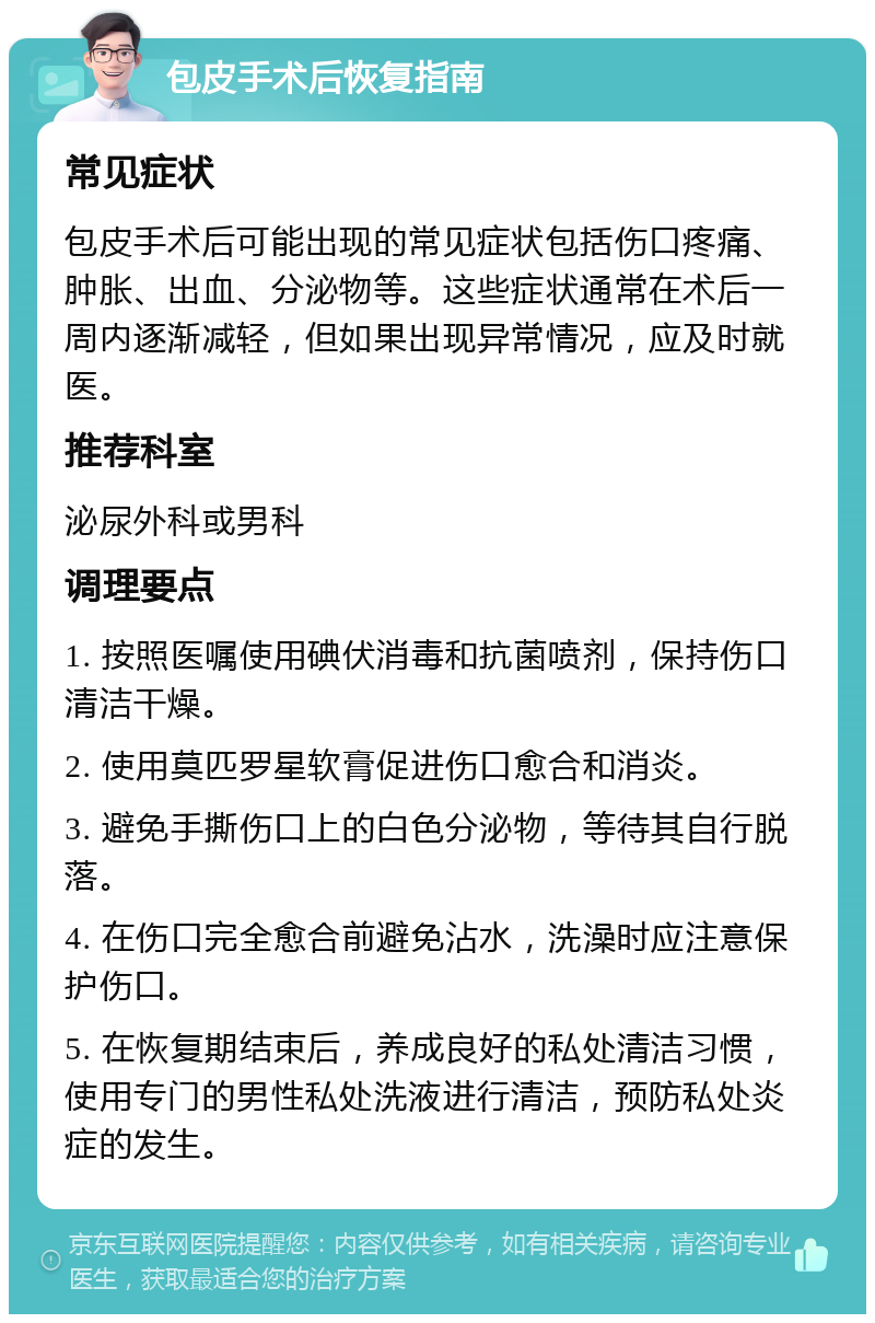 包皮手术后恢复指南 常见症状 包皮手术后可能出现的常见症状包括伤口疼痛、肿胀、出血、分泌物等。这些症状通常在术后一周内逐渐减轻，但如果出现异常情况，应及时就医。 推荐科室 泌尿外科或男科 调理要点 1. 按照医嘱使用碘伏消毒和抗菌喷剂，保持伤口清洁干燥。 2. 使用莫匹罗星软膏促进伤口愈合和消炎。 3. 避免手撕伤口上的白色分泌物，等待其自行脱落。 4. 在伤口完全愈合前避免沾水，洗澡时应注意保护伤口。 5. 在恢复期结束后，养成良好的私处清洁习惯，使用专门的男性私处洗液进行清洁，预防私处炎症的发生。