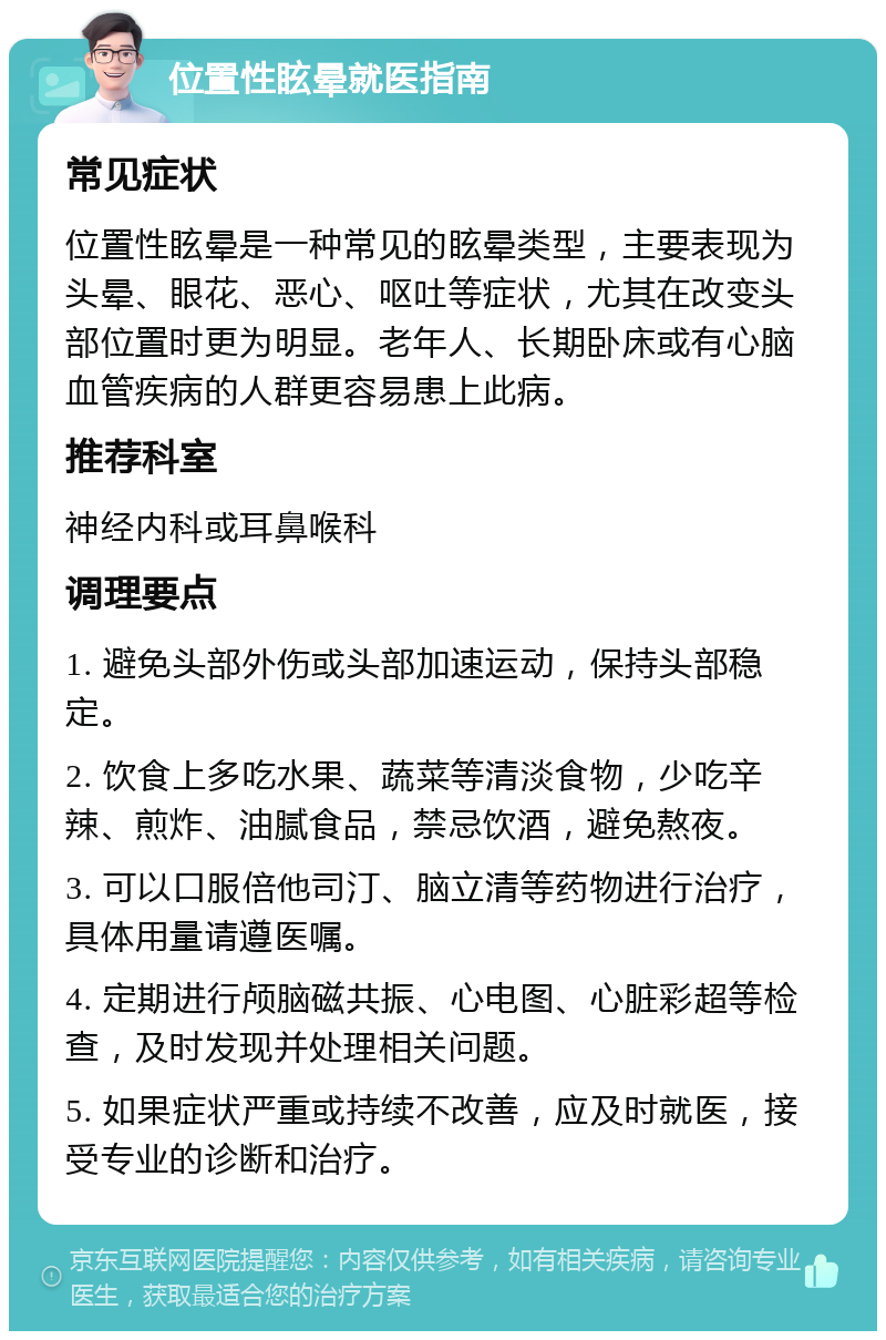 位置性眩晕就医指南 常见症状 位置性眩晕是一种常见的眩晕类型，主要表现为头晕、眼花、恶心、呕吐等症状，尤其在改变头部位置时更为明显。老年人、长期卧床或有心脑血管疾病的人群更容易患上此病。 推荐科室 神经内科或耳鼻喉科 调理要点 1. 避免头部外伤或头部加速运动，保持头部稳定。 2. 饮食上多吃水果、蔬菜等清淡食物，少吃辛辣、煎炸、油腻食品，禁忌饮酒，避免熬夜。 3. 可以口服倍他司汀、脑立清等药物进行治疗，具体用量请遵医嘱。 4. 定期进行颅脑磁共振、心电图、心脏彩超等检查，及时发现并处理相关问题。 5. 如果症状严重或持续不改善，应及时就医，接受专业的诊断和治疗。