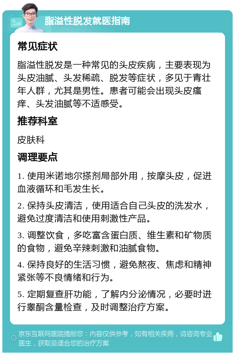 脂溢性脱发就医指南 常见症状 脂溢性脱发是一种常见的头皮疾病，主要表现为头皮油腻、头发稀疏、脱发等症状，多见于青壮年人群，尤其是男性。患者可能会出现头皮瘙痒、头发油腻等不适感受。 推荐科室 皮肤科 调理要点 1. 使用米诺地尔搽剂局部外用，按摩头皮，促进血液循环和毛发生长。 2. 保持头皮清洁，使用适合自己头皮的洗发水，避免过度清洁和使用刺激性产品。 3. 调整饮食，多吃富含蛋白质、维生素和矿物质的食物，避免辛辣刺激和油腻食物。 4. 保持良好的生活习惯，避免熬夜、焦虑和精神紧张等不良情绪和行为。 5. 定期复查肝功能，了解内分泌情况，必要时进行睾酮含量检查，及时调整治疗方案。