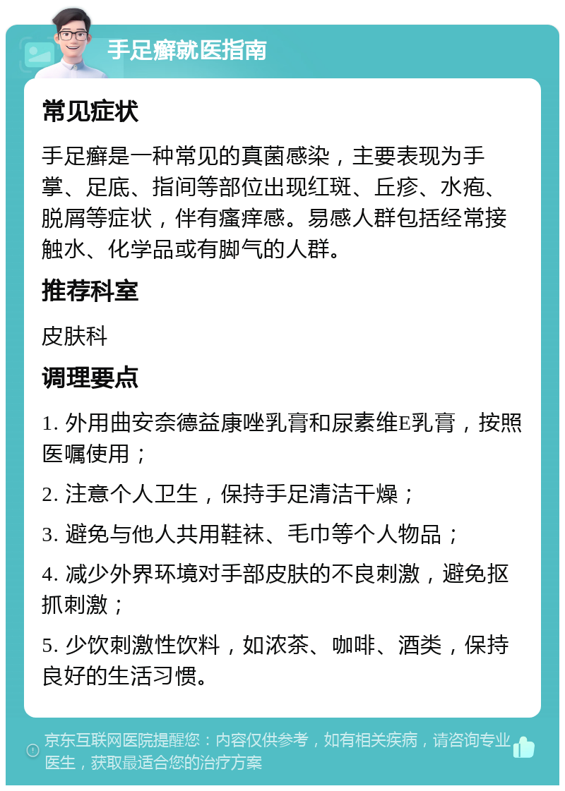 手足癣就医指南 常见症状 手足癣是一种常见的真菌感染，主要表现为手掌、足底、指间等部位出现红斑、丘疹、水疱、脱屑等症状，伴有瘙痒感。易感人群包括经常接触水、化学品或有脚气的人群。 推荐科室 皮肤科 调理要点 1. 外用曲安奈德益康唑乳膏和尿素维E乳膏，按照医嘱使用； 2. 注意个人卫生，保持手足清洁干燥； 3. 避免与他人共用鞋袜、毛巾等个人物品； 4. 减少外界环境对手部皮肤的不良刺激，避免抠抓刺激； 5. 少饮刺激性饮料，如浓茶、咖啡、酒类，保持良好的生活习惯。