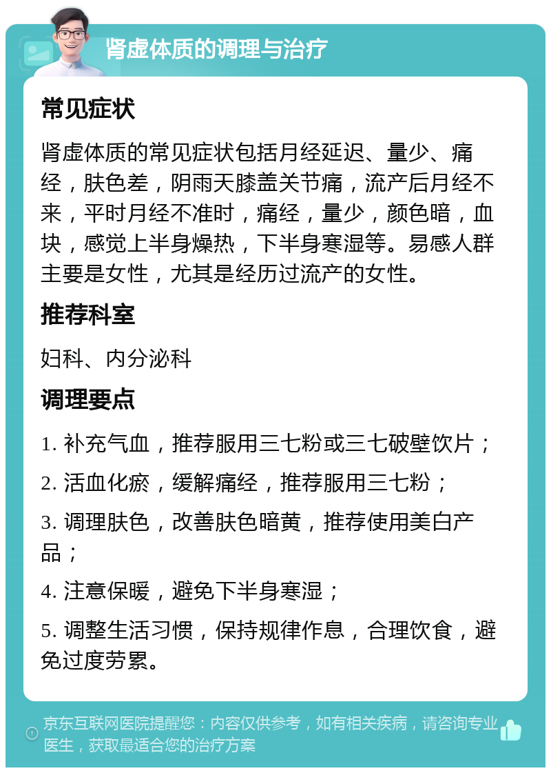 肾虚体质的调理与治疗 常见症状 肾虚体质的常见症状包括月经延迟、量少、痛经，肤色差，阴雨天膝盖关节痛，流产后月经不来，平时月经不准时，痛经，量少，颜色暗，血块，感觉上半身燥热，下半身寒湿等。易感人群主要是女性，尤其是经历过流产的女性。 推荐科室 妇科、内分泌科 调理要点 1. 补充气血，推荐服用三七粉或三七破壁饮片； 2. 活血化瘀，缓解痛经，推荐服用三七粉； 3. 调理肤色，改善肤色暗黄，推荐使用美白产品； 4. 注意保暖，避免下半身寒湿； 5. 调整生活习惯，保持规律作息，合理饮食，避免过度劳累。